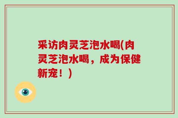 采访肉灵芝泡水喝(肉灵芝泡水喝，成为保健新宠！)-第1张图片-破壁灵芝孢子粉研究指南