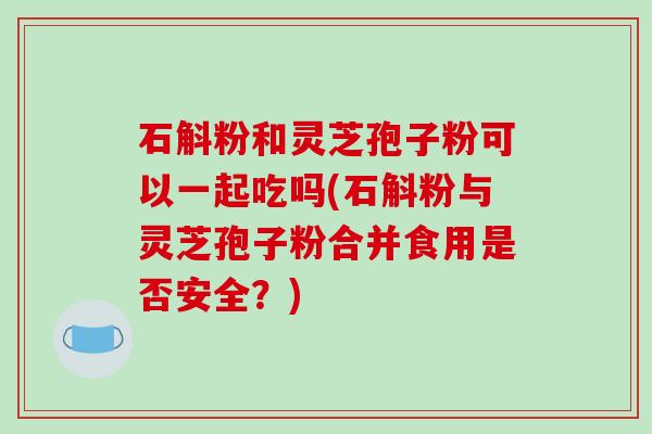 石斛粉和灵芝孢子粉可以一起吃吗(石斛粉与灵芝孢子粉合并食用是否安全?)-第1张图片-破壁灵芝孢子粉研究指南 石斛粉和灵芝孢子粉可以一起吃吗(石斛粉与灵芝孢子粉合并食用是否安全?)-第1张图片-破壁灵芝孢子粉研究指南