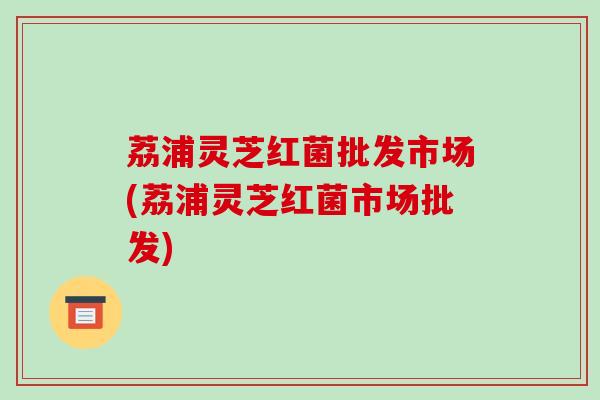 荔浦灵芝红菌批发市场(荔浦灵芝红菌市场批发)-第1张图片-破壁灵芝孢子粉研究指南 荔浦灵芝红菌批发市场(荔浦灵芝红菌市场批发)-第1张图片-破壁灵芝孢子粉研究指南