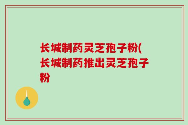 长城制药灵芝孢子粉(长城制药推出灵芝孢子粉-第1张图片-破壁灵芝孢子粉研究指南 长城制药灵芝孢子粉(长城制药推出灵芝孢子粉-第1张图片-破壁灵芝孢子粉研究指南