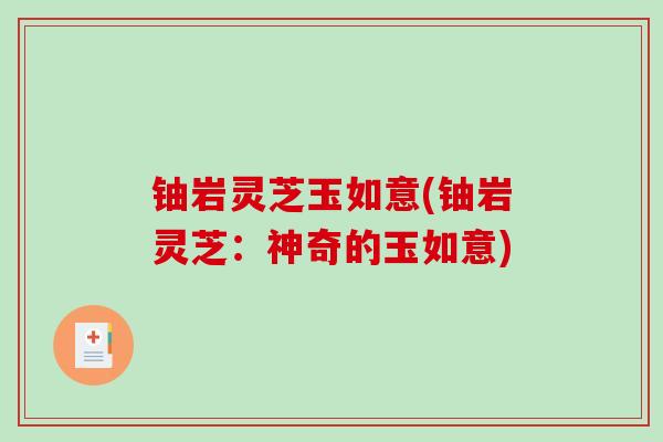 铀岩灵芝玉如意(铀岩灵芝:神奇的玉如意)-第1张图片-破壁灵芝孢子粉研究指南 铀岩灵芝玉如意(铀岩灵芝:神奇的玉如意)-第1张图片-破壁灵芝孢子粉研究指南