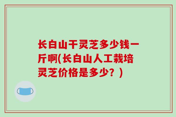 长白山干灵芝多少钱一斤啊(长白山人工栽培灵芝价格是多少?)-第1张图片-破壁灵芝孢子粉研究指南 长白山干灵芝多少钱一斤啊(长白山人工栽培灵芝价格是多少?)-第1张图片-破壁灵芝孢子粉研究指南