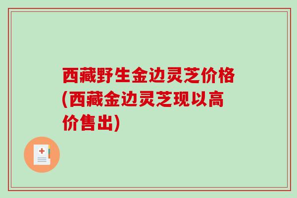 西藏野生金边灵芝价格(西藏金边灵芝现以高价售出)-第1张图片-破壁灵芝孢子粉研究指南 西藏野生金边灵芝价格(西藏金边灵芝现以高价售出)-第1张图片-破壁灵芝孢子粉研究指南