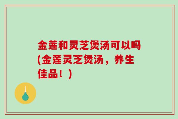 金莲和灵芝煲汤可以吗(金莲灵芝煲汤,养生佳品!)-第1张图片-破壁灵芝孢子粉研究指南 金莲和灵芝煲汤可以吗(金莲灵芝煲汤,养生佳品!)-第1张图片-破壁灵芝孢子粉研究指南