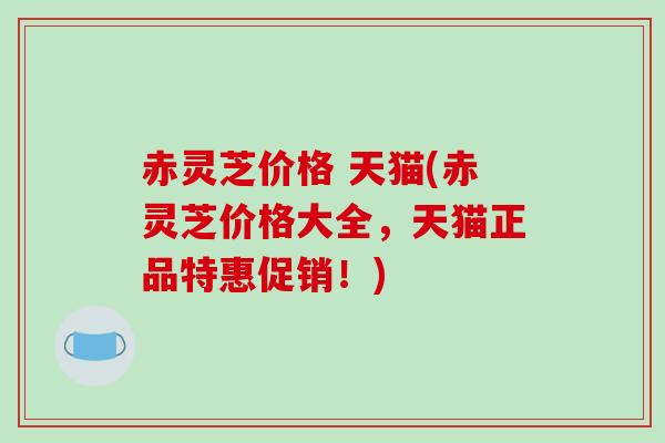 赤灵芝价格 天猫(赤灵芝价格大全,天猫正品特惠促销!)-第1张图片-破壁灵芝孢子粉研究指南 赤灵芝价格 天猫(赤灵芝价格大全,天猫正品特惠促销!)-第1张图片-破壁灵芝孢子粉研究指南