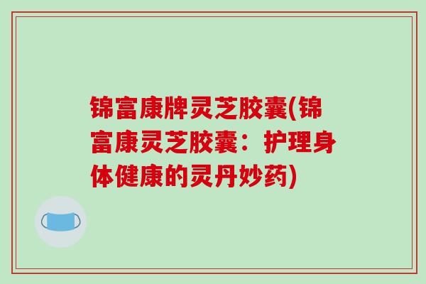 锦富康牌灵芝胶囊(锦富康灵芝胶囊:护理身体健康的灵丹妙药)-第1张图片-破壁灵芝孢子粉研究指南 锦富康牌灵芝胶囊(锦富康灵芝胶囊:护理身体健康的灵丹妙药)-第1张图片-破壁灵芝孢子粉研究指南