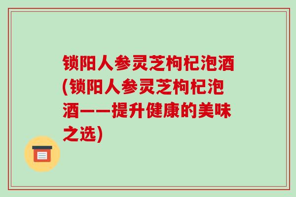 锁阳人参灵芝枸杞泡酒(锁阳人参灵芝枸杞泡酒——提升健康的美味之选)-第1张图片-破壁灵芝孢子粉研究指南 锁阳人参灵芝枸杞泡酒(锁阳人参灵芝枸杞泡酒——提升健康的美味之选)-第1张图片-破壁灵芝孢子粉研究指南