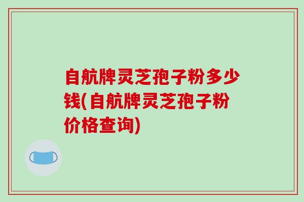 自航牌灵芝孢子粉多少钱(自航牌灵芝孢子粉价格查询)-第1张图片-破壁灵芝孢子粉研究指南 自航牌灵芝孢子粉多少钱(自航牌灵芝孢子粉价格查询)-第1张图片-破壁灵芝孢子粉研究指南
