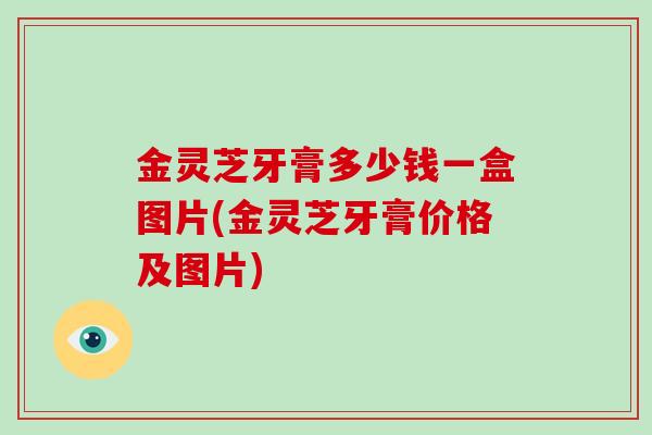 金灵芝牙膏多少钱一盒图片(金灵芝牙膏价格及图片)-第1张图片-破壁灵芝孢子粉研究指南 金灵芝牙膏多少钱一盒图片(金灵芝牙膏价格及图片)-第1张图片-破壁灵芝孢子粉研究指南