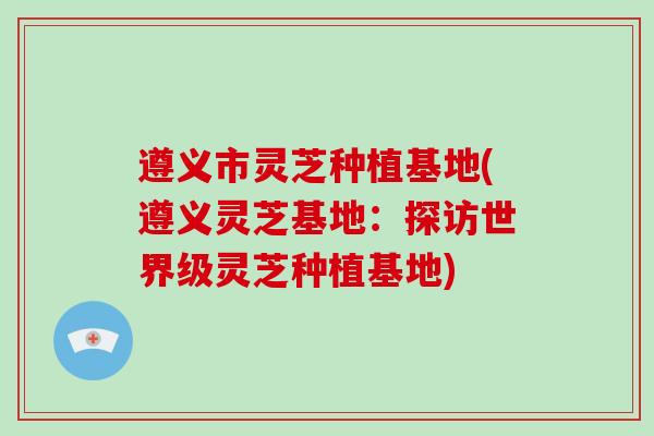 遵义市灵芝种植基地(遵义灵芝基地:探访世界级灵芝种植基地)-第1张图片-破壁灵芝孢子粉研究指南 遵义市灵芝种植基地(遵义灵芝基地:探访世界级灵芝种植基地)-第1张图片-破壁灵芝孢子粉研究指南