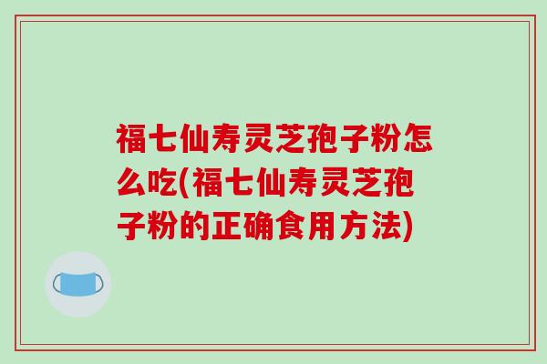 福七仙寿灵芝孢子粉怎么吃(福七仙寿灵芝孢子粉的正确食用方法)-第1张图片-破壁灵芝孢子粉研究指南 福七仙寿灵芝孢子粉怎么吃(福七仙寿灵芝孢子粉的正确食用方法)-第1张图片-破壁灵芝孢子粉研究指南