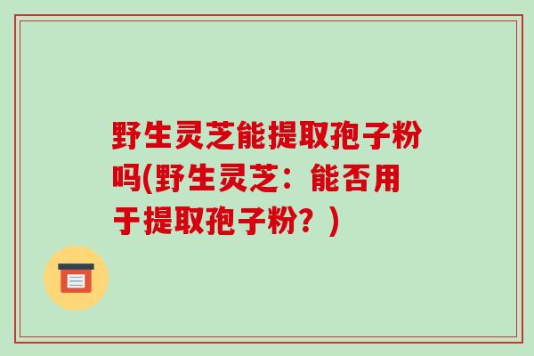 野生灵芝能提取孢子粉吗(野生灵芝:能否用于提取孢子粉?)-第1张图片-破壁灵芝孢子粉研究指南 野生灵芝能提取孢子粉吗(野生灵芝:能否用于提取孢子粉?)-第1张图片-破壁灵芝孢子粉研究指南