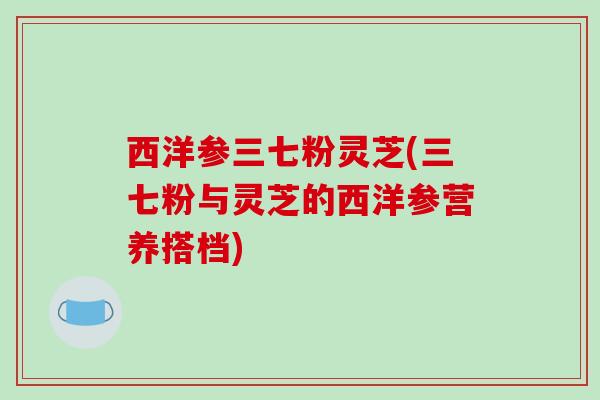 西洋参三七粉灵芝(三七粉与灵芝的西洋参营养搭档)-第1张图片-破壁灵芝孢子粉研究指南 西洋参三七粉灵芝(三七粉与灵芝的西洋参营养搭档)-第1张图片-破壁灵芝孢子粉研究指南