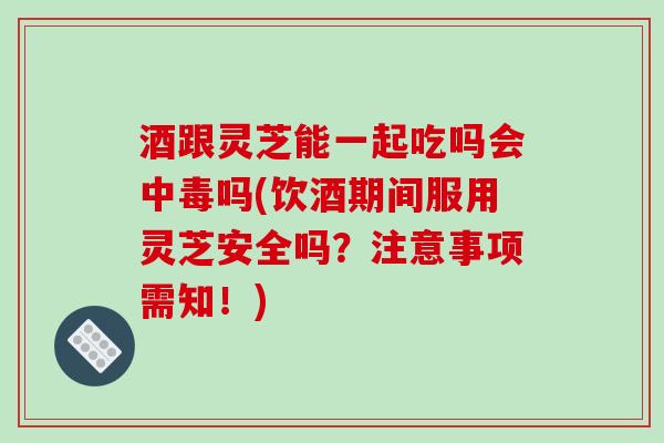 酒跟灵芝能一起吃吗会中毒吗(饮酒期间服用灵芝安全吗？注意事项需知！)-第1张图片-破壁灵芝孢子粉研究指南