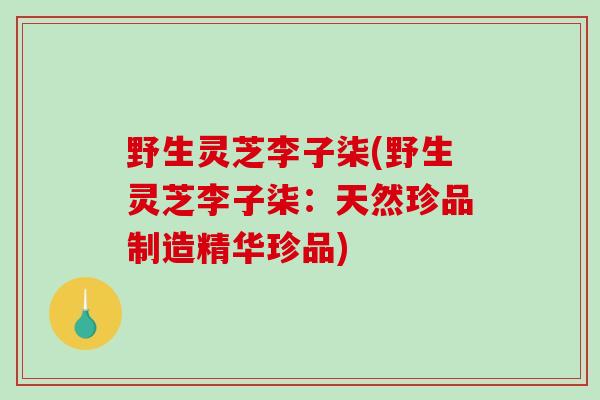 野生灵芝李子柒(野生灵芝李子柒：天然珍品制造精华珍品)-第1张图片-破壁灵芝孢子粉研究指南