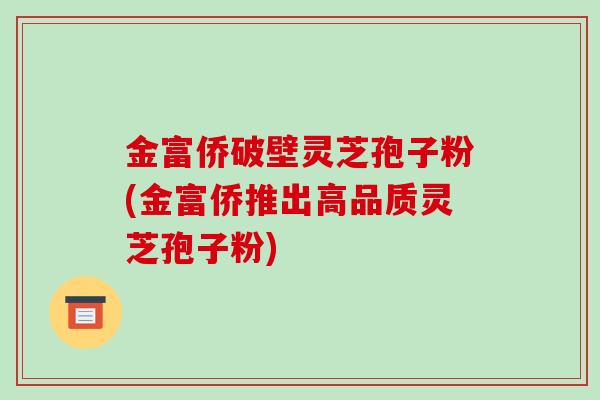 金富侨破壁灵芝孢子粉(金富侨推出高品质灵芝孢子粉)-第1张图片-破壁灵芝孢子粉研究指南 金富侨破壁灵芝孢子粉(金富侨推出高品质灵芝孢子粉)-第1张图片-破壁灵芝孢子粉研究指南
