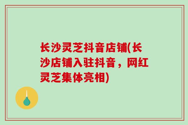 长沙灵芝抖音店铺(长沙店铺入驻抖音,网红灵芝集体亮相)-第1张图片-破壁灵芝孢子粉研究指南 长沙灵芝抖音店铺(长沙店铺入驻抖音,网红灵芝集体亮相)-第1张图片-破壁灵芝孢子粉研究指南