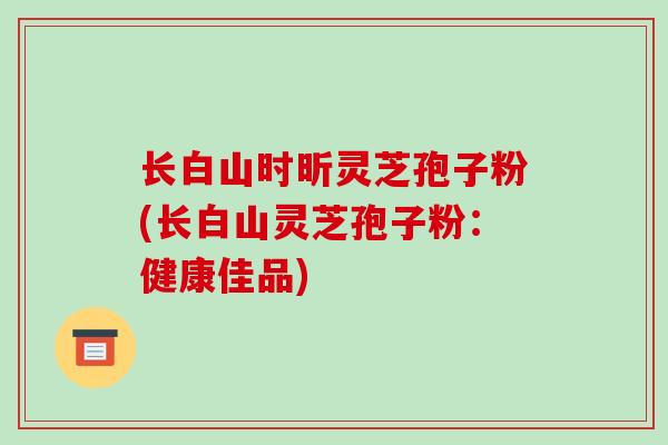 长白山时昕灵芝孢子粉(长白山灵芝孢子粉:健康佳品)-第1张图片-破壁灵芝孢子粉研究指南 长白山时昕灵芝孢子粉(长白山灵芝孢子粉:健康佳品)-第1张图片-破壁灵芝孢子粉研究指南