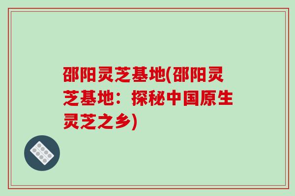 邵阳灵芝基地(邵阳灵芝基地：探秘中国原生灵芝之乡)-第1张图片-破壁灵芝孢子粉研究指南