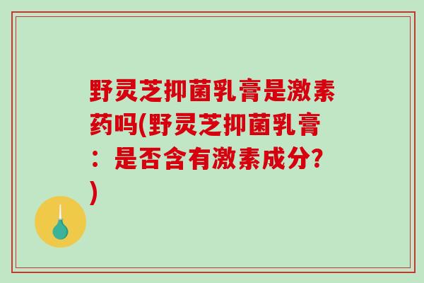 野灵芝抑菌乳膏是激素药吗(野灵芝抑菌乳膏:是否含有激素成分?)-第1张图片-破壁灵芝孢子粉研究指南 野灵芝抑菌乳膏是激素药吗(野灵芝抑菌乳膏:是否含有激素成分?)-第1张图片-破壁灵芝孢子粉研究指南