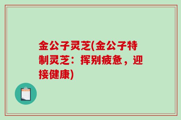 金公子灵芝(金公子特制灵芝:挥别疲惫,迎接健康)-第1张图片-破壁灵芝孢子粉研究指南 金公子灵芝(金公子特制灵芝:挥别疲惫,迎接健康)-第1张图片-破壁灵芝孢子粉研究指南