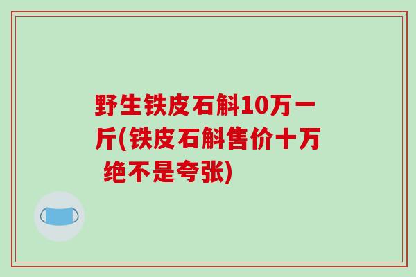 野生铁皮石斛10万一斤(铁皮石斛售价十万 绝不是夸张)-第1张图片-破壁灵芝孢子粉研究指南 野生铁皮石斛10万一斤(铁皮石斛售价十万 绝不是夸张)-第1张图片-破壁灵芝孢子粉研究指南