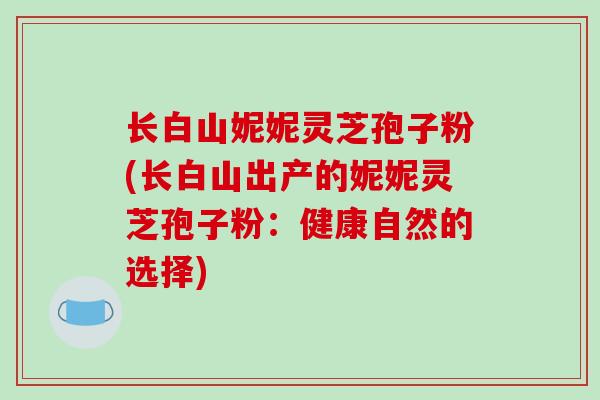 长白山妮妮灵芝孢子粉(长白山出产的妮妮灵芝孢子粉:健康自然的选择)-第1张图片-破壁灵芝孢子粉研究指南 长白山妮妮灵芝孢子粉(长白山出产的妮妮灵芝孢子粉:健康自然的选择)-第1张图片-破壁灵芝孢子粉研究指南
