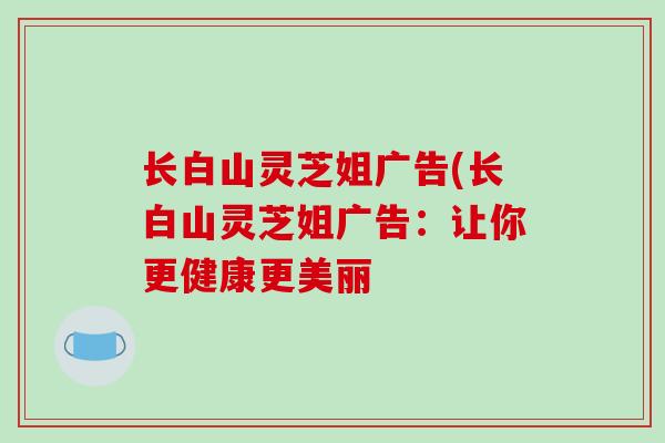 长白山灵芝姐广告(长白山灵芝姐广告:让你更健康更美丽-第1张图片-破壁灵芝孢子粉研究指南 长白山灵芝姐广告(长白山灵芝姐广告:让你更健康更美丽-第1张图片-破壁灵芝孢子粉研究指南