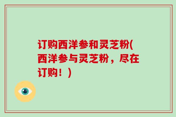 订购西洋参和灵芝粉(西洋参与灵芝粉，尽在订购！)-第1张图片-破壁灵芝孢子粉研究指南