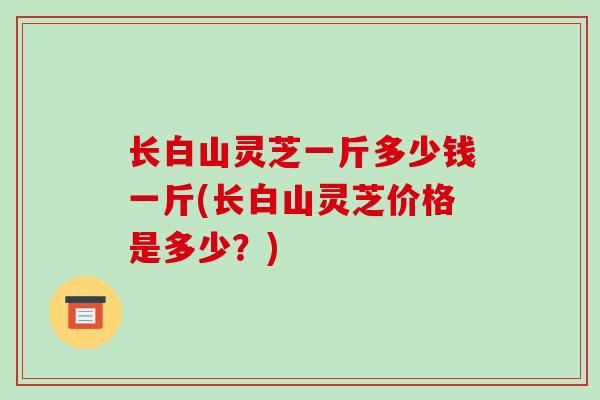 长白山灵芝一斤多少钱一斤(长白山灵芝价格是多少?)-第1张图片-破壁灵芝孢子粉研究指南 长白山灵芝一斤多少钱一斤(长白山灵芝价格是多少?)-第1张图片-破壁灵芝孢子粉研究指南