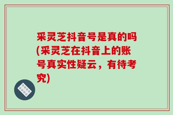采灵芝抖音号是真的吗(采灵芝在抖音上的账号真实性疑云,有待考究)-第1张图片-破壁灵芝孢子粉研究指南 采灵芝抖音号是真的吗(采灵芝在抖音上的账号真实性疑云,有待考究)-第1张图片-破壁灵芝孢子粉研究指南