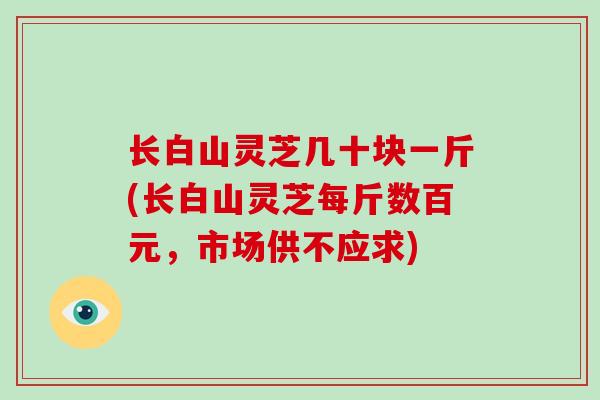 长白山灵芝几十块一斤(长白山灵芝每斤数百元，市场供不应求)-第1张图片-破壁灵芝孢子粉研究指南