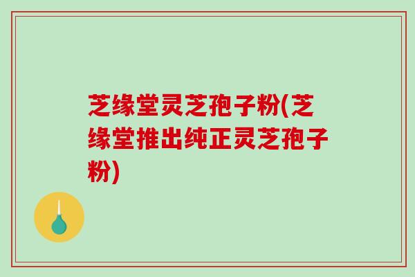 芝缘堂灵芝孢子粉(芝缘堂推出纯正灵芝孢子粉)-第1张图片-破壁灵芝孢子粉研究指南