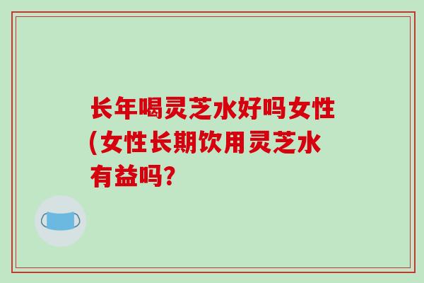 长年喝灵芝水好吗女性(女性长期饮用灵芝水有益吗?-第1张图片-破壁灵芝孢子粉研究指南 长年喝灵芝水好吗女性(女性长期饮用灵芝水有益吗?-第1张图片-破壁灵芝孢子粉研究指南