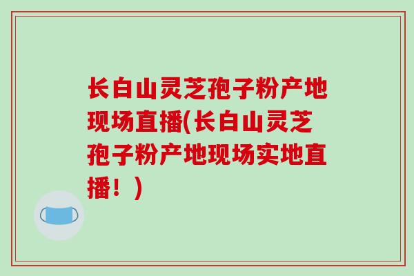 长白山灵芝孢子粉产地现场直播(长白山灵芝孢子粉产地现场实地直播!)-第1张图片-破壁灵芝孢子粉研究指南 长白山灵芝孢子粉产地现场直播(长白山灵芝孢子粉产地现场实地直播!)-第1张图片-破壁灵芝孢子粉研究指南