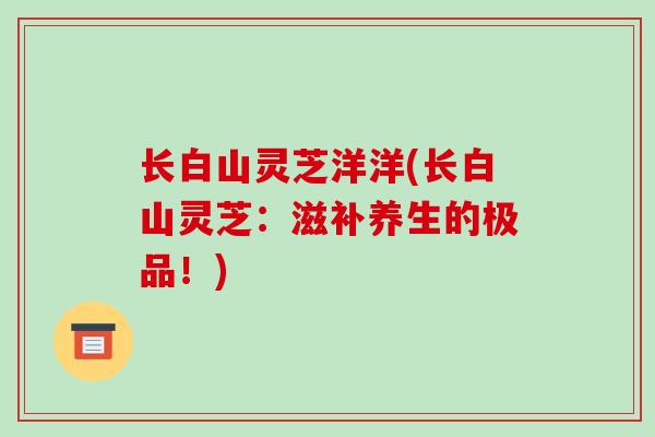 长白山灵芝洋洋(长白山灵芝：滋补养生的极品！)-第1张图片-破壁灵芝孢子粉研究指南