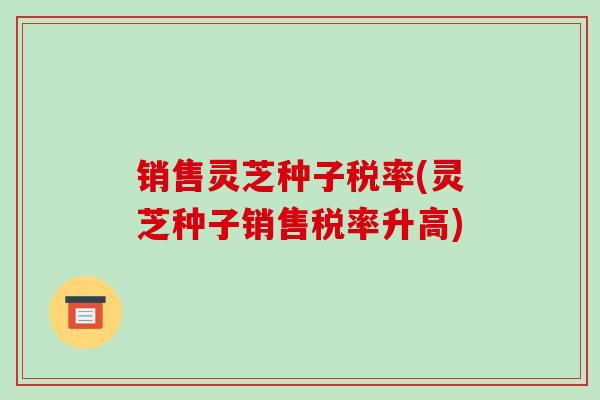 销售灵芝种子税率(灵芝种子销售税率升高)-第1张图片-破壁灵芝孢子粉研究指南 销售灵芝种子税率(灵芝种子销售税率升高)-第1张图片-破壁灵芝孢子粉研究指南
