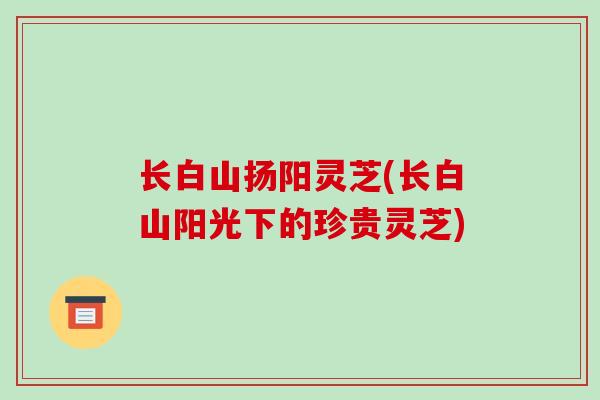 长白山扬阳灵芝(长白山阳光下的珍贵灵芝)-第1张图片-破壁灵芝孢子粉研究指南 长白山扬阳灵芝(长白山阳光下的珍贵灵芝)-第1张图片-破壁灵芝孢子粉研究指南