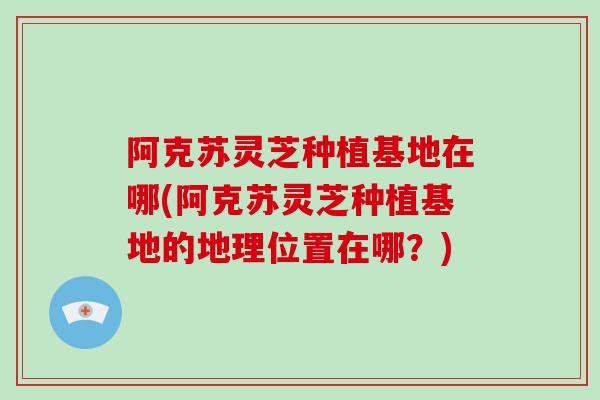 阿克苏灵芝种植基地在哪(阿克苏灵芝种植基地的地理位置在哪?)-第1张图片-破壁灵芝孢子粉研究指南 阿克苏灵芝种植基地在哪(阿克苏灵芝种植基地的地理位置在哪?)-第1张图片-破壁灵芝孢子粉研究指南