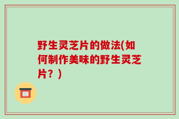 野生灵芝片的做法(如何制作美味的野生灵芝片?)-第1张图片-破壁灵芝孢子粉研究指南 野生灵芝片的做法(如何制作美味的野生灵芝片?)-第1张图片-破壁灵芝孢子粉研究指南
