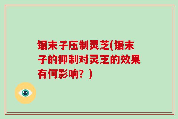 锯末子压制灵芝(锯末子的抑制对灵芝的效果有何影响?)-第1张图片-破壁灵芝孢子粉研究指南 锯末子压制灵芝(锯末子的抑制对灵芝的效果有何影响?)-第1张图片-破壁灵芝孢子粉研究指南