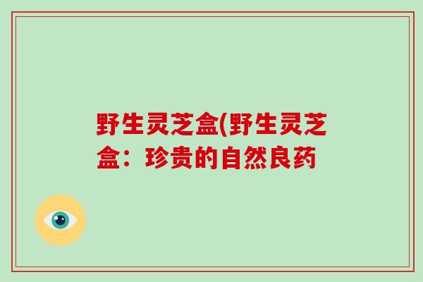 野生灵芝盒(野生灵芝盒：珍贵的自然良药-第1张图片-破壁灵芝孢子粉研究指南