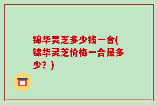 锦华灵芝多少钱一合(锦华灵芝价格一合是多少?)-第1张图片-破壁灵芝孢子粉研究指南 锦华灵芝多少钱一合(锦华灵芝价格一合是多少?)-第1张图片-破壁灵芝孢子粉研究指南