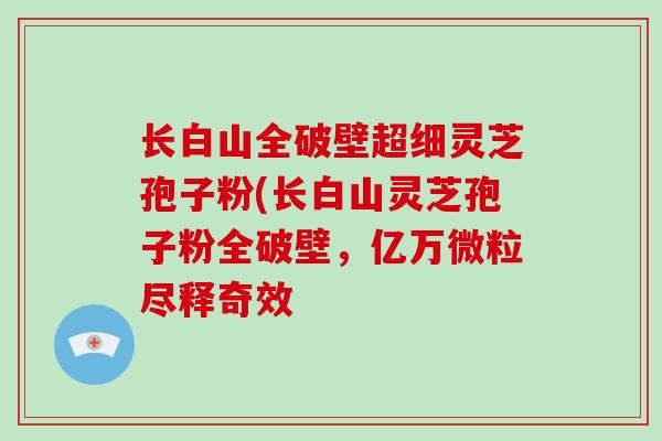 长白山全破壁超细灵芝孢子粉(长白山灵芝孢子粉全破壁，亿万微粒尽释奇效-第1张图片-破壁灵芝孢子粉研究指南