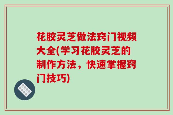 花胶灵芝做法窍门视频大全(学习花胶灵芝的制作方法,快速掌握窍门技巧)-第1张图片-破壁灵芝孢子粉研究指南 花胶灵芝做法窍门视频大全(学习花胶灵芝的制作方法,快速掌握窍门技巧)-第1张图片-破壁灵芝孢子粉研究指南