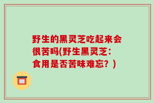 野生的黑灵芝吃起来会很苦吗(野生黑灵芝:食用是否苦味难忘?)-第1张图片-破壁灵芝孢子粉研究指南 野生的黑灵芝吃起来会很苦吗(野生黑灵芝:食用是否苦味难忘?)-第1张图片-破壁灵芝孢子粉研究指南