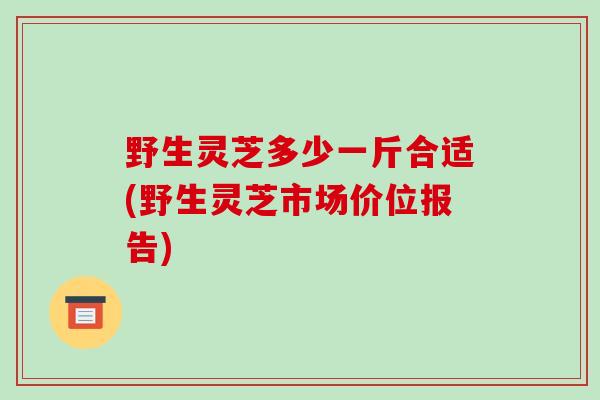 野生灵芝多少一斤合适(野生灵芝市场价位报告)-第1张图片-破壁灵芝孢子粉研究指南 野生灵芝多少一斤合适(野生灵芝市场价位报告)-第1张图片-破壁灵芝孢子粉研究指南