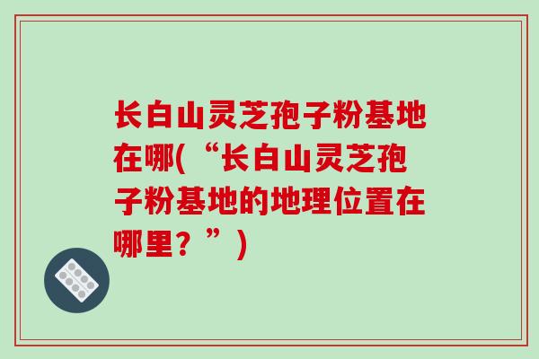长白山灵芝孢子粉基地在哪(“长白山灵芝孢子粉基地的地理位置在哪里?”)-第1张图片-破壁灵芝孢子粉研究指南 长白山灵芝孢子粉基地在哪(“长白山灵芝孢子粉基地的地理位置在哪里?”)-第1张图片-破壁灵芝孢子粉研究指南