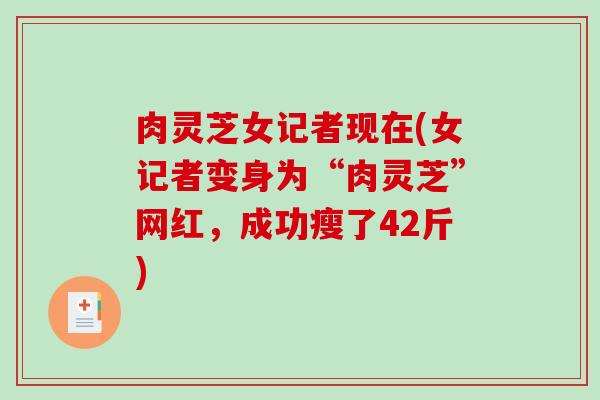 肉灵芝女记者现在(女记者变身为“肉灵芝”网红，成功瘦了42斤)-第1张图片-破壁灵芝孢子粉研究指南