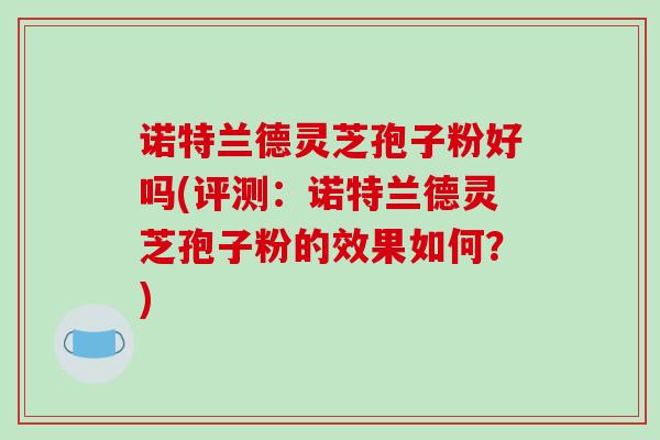 诺特兰德灵芝孢子粉好吗(评测:诺特兰德灵芝孢子粉的效果如何?)-第1张图片-破壁灵芝孢子粉研究指南 诺特兰德灵芝孢子粉好吗(评测:诺特兰德灵芝孢子粉的效果如何?)-第1张图片-破壁灵芝孢子粉研究指南